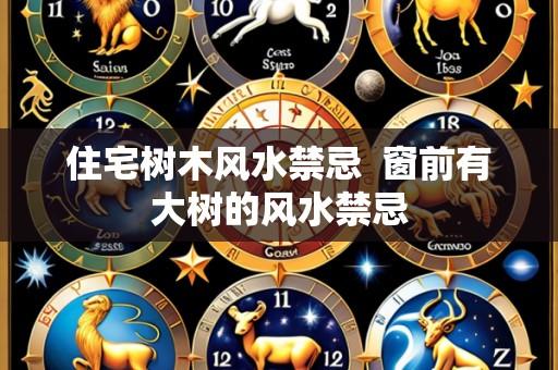 住宅树木风水禁忌 窗前有大树的风水禁忌