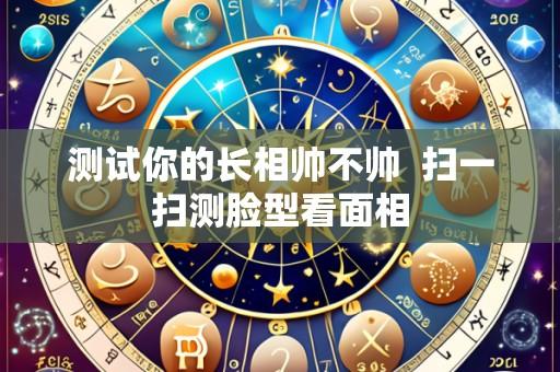 测试你的长相帅不帅  扫一扫测脸型看面相