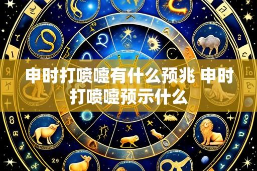 申时打喷嚏有什么预兆 申时打喷嚏预示什么