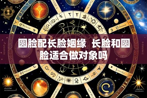 圆脸配长脸姻缘 长脸和圆脸适合做对象吗