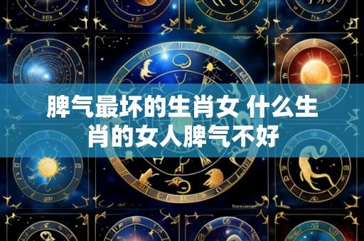 脾气最坏的生肖女 什么生肖的女人脾气不好