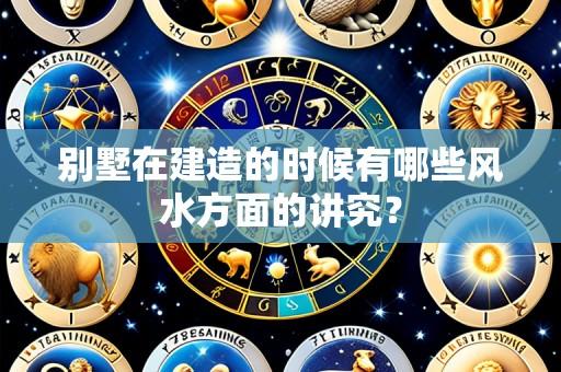 别墅在建造的时候有哪些风水方面的讲究？