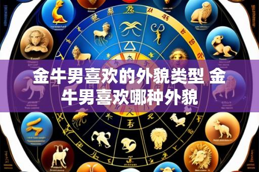 金牛男喜欢的外貌类型 金牛男喜欢哪种外貌