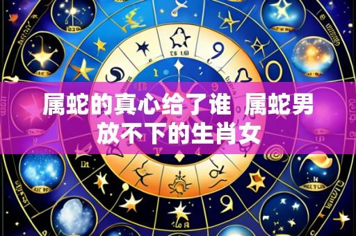 属蛇的真心给了谁 属蛇男放不下的生肖女