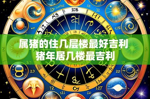 属猪的住几层楼最好吉利 猪年居几楼最吉利