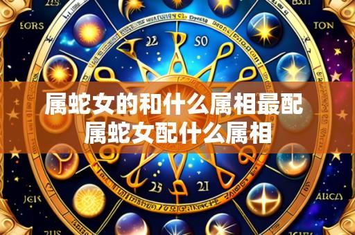 属蛇女的和什么属相最配 属蛇女配什么属相