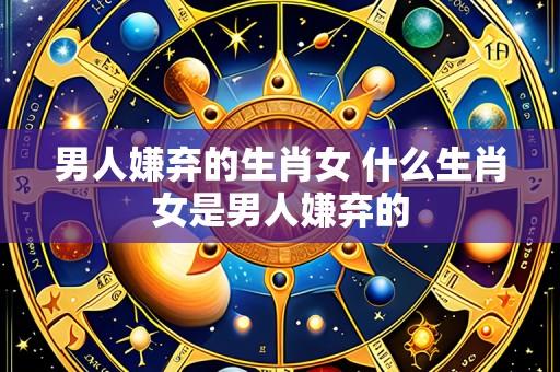 男人嫌弃的生肖女 什么生肖女是男人嫌弃的