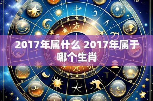 2017年属什么 2017年属于哪个生肖