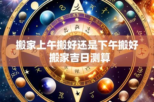 搬家上午搬好还是下午搬好  搬家吉日测算