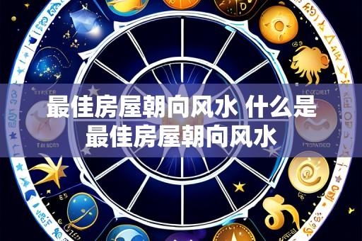 最佳房屋朝向风水 什么是最佳房屋朝向风水