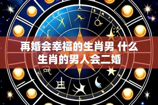 再婚会幸福的生肖男 什么生肖的男人会二婚