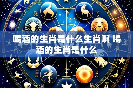 喝酒的生肖是什么生肖啊 喝酒的生肖是什么