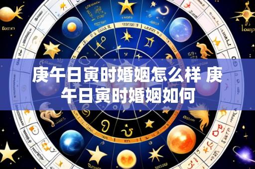 庚午日寅时婚姻怎么样 庚午日寅时婚姻如何