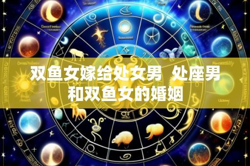 双鱼女嫁给处女男  处座男和双鱼女的婚姻