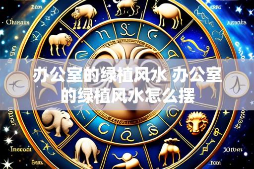 办公室的绿植风水 办公室的绿植风水怎么摆