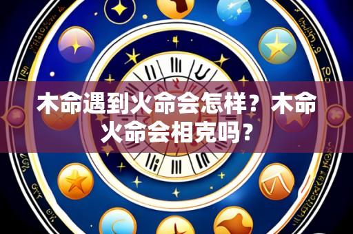 木命遇到火命会怎样?木命火命会相克吗?
