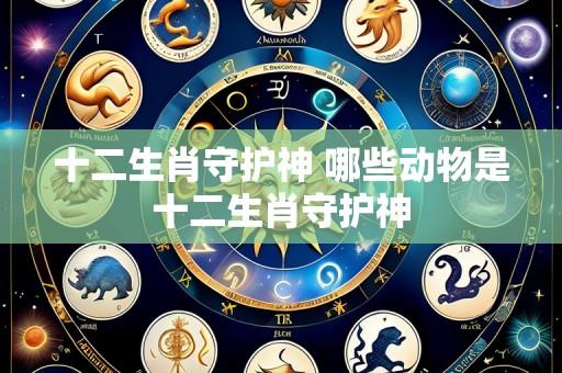 十二生肖守护神 哪些动物是十二生肖守护神