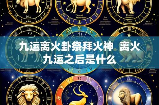 九运离火卦祭拜火神 离火九运之后是什么