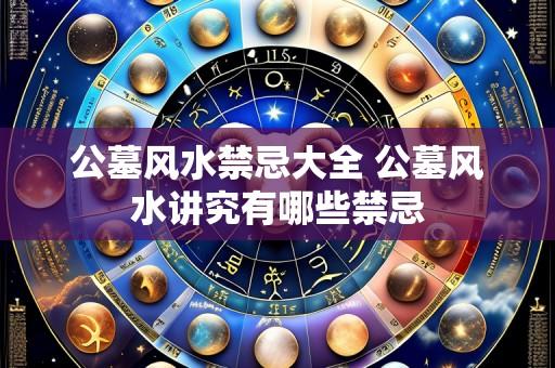 公墓风水禁忌大全 公墓风水讲究有哪些禁忌