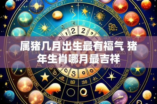 属猪几月出生最有福气 猪年生肖哪月最吉祥