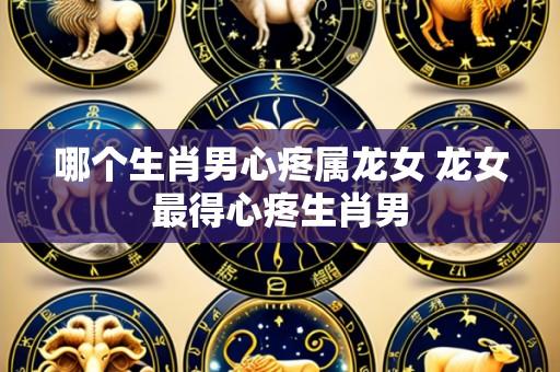 哪个生肖男心疼属龙女 龙女最得心疼生肖男