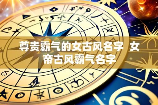 尊贵霸气的女古风名字  女帝古风霸气名字