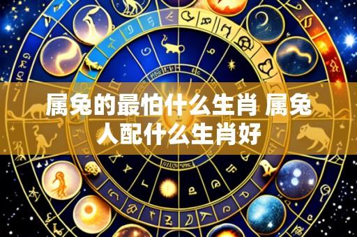 属兔的最怕什么生肖 属兔人配什么生肖好
