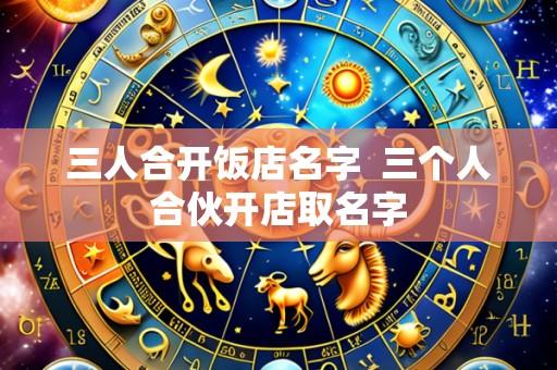 三人合开饭店名字 三个人合伙开店取名字