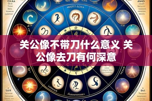 关公像不带刀什么意义 关公像去刀有何深意