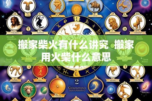搬家柴火有什么讲究 搬家用火柴什么意思