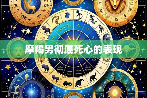 摩羯男彻底死心的表现
