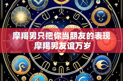 摩羯男只把你当朋友的表现 摩羯男友谊万岁