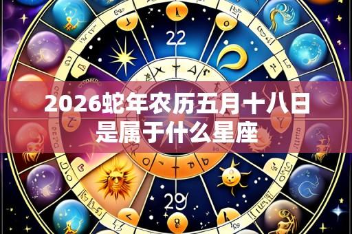 2026蛇年农历五月十八日是属于什么星座