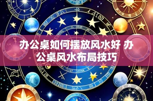 办公桌如何摆放风水好 办公桌风水布局技巧