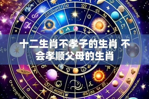 十二生肖不孝子的生肖 不会孝顺父母的生肖