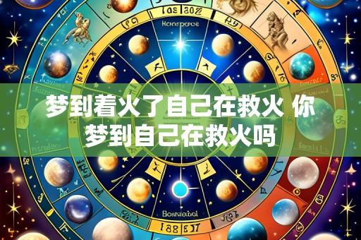 梦到着火了自己在救火 你梦到自己在救火吗