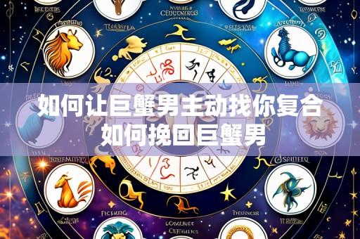 如何让巨蟹男主动找你复合 如何挽回巨蟹男