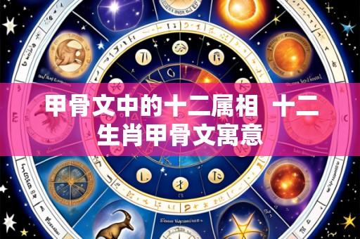 甲骨文中的十二属相 十二生肖甲骨文寓意