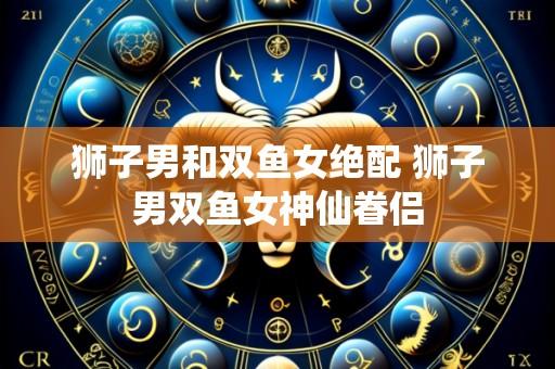 狮子男和双鱼女绝配 狮子男双鱼女神仙眷侣