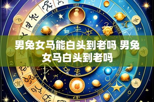 男兔女马能白头到老吗 男兔女马白头到老吗