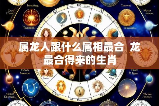 属龙人跟什么属相最合  龙最合得来的生肖
