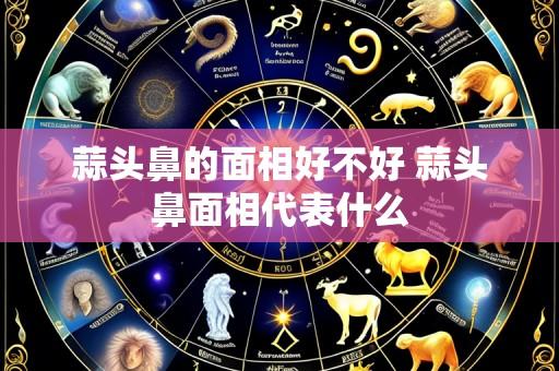 蒜头鼻的面相好不好 蒜头鼻面相代表什么