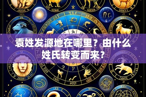 袁姓发源地在哪里?由什么姓氏转变而来?
