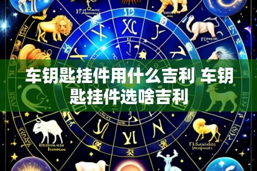 车钥匙挂件用什么吉利 车钥匙挂件选啥吉利
