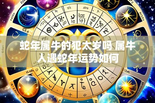 蛇年属牛的犯太岁吗 属牛人遇蛇年运势如何