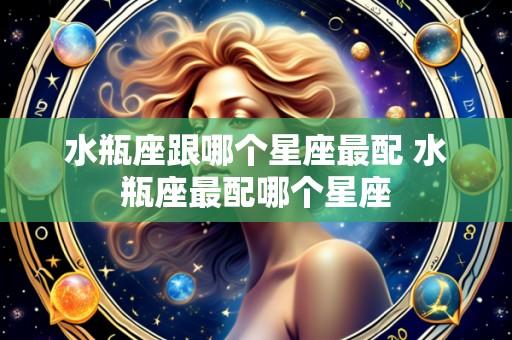 水瓶座跟哪个星座最配 水瓶座最配哪个星座