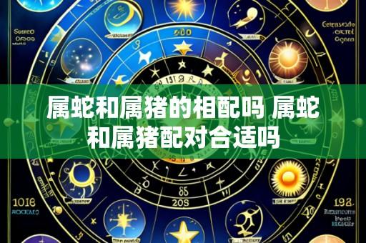 属蛇和属猪的相配吗 属蛇和属猪配对合适吗