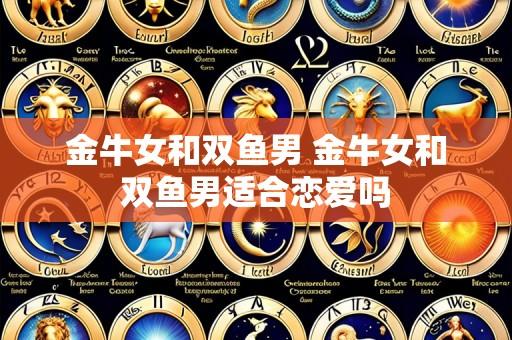 金牛女和双鱼男 金牛女和双鱼男适合恋爱吗