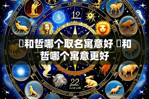 晢和哲哪个取名寓意好 晢和哲哪个寓意更好