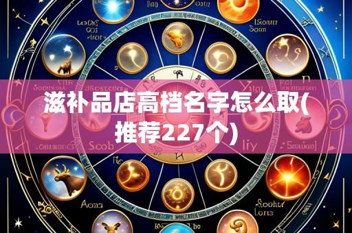 滋补品店高档名字怎么取(推荐227个)